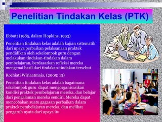 Penelitian Tindakan Kelas (PTK) Ebbutt (1985, dalam Hopkins, 1993) Penelitian tindakan kelas adalah kajian sistematik dari upaya perbaikan pelaksanaan praktek pendidikan oleh sekelompok guru dengan melakukan tindakan-tindakan dalam pembelajaran, berdasarkan refleksi mereka mengenai hasil dari tindakan-tindakan tersebut Rochiati Wiriaatmaja, (2005: 13) Penelitian tindakan kelas adalah bagaimana sekelompok guru  dapat mengorganisasikan kondisi praktek pembelajaran mereka, dan belajar dari pengalaman mereka sendiri. Mereka dapat mencobakan suatu gagasan perbaikan dalam praktek pembelajaran mereka, dan melihat pengaruh nyata dari upaya itu 