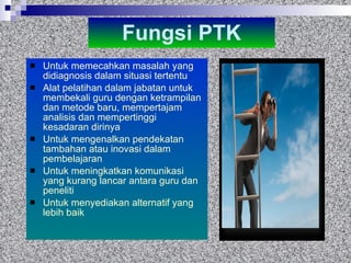 Fungsi PTK Untuk memecahkan masalah yang didiagnosis dalam situasi tertentu Alat pelatihan dalam jabatan untuk membekali guru dengan ketrampilan dan metode baru, mempertajam analisis dan mempertinggi kesadaran dirinya Untuk mengenalkan pendekatan tambahan atau inovasi dalam pembelajaran Untuk meningkatkan komunikasi yang kurang lancar antara guru dan peneliti Untuk menyediakan alternatif yang lebih baik  