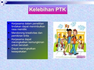 Kelebihan PTK Kerjasama dalam penelitian tindakan dapat menimbulkan rasa memiliki Mendorong kreativitas dan pemikiran kritis Kerjasama dapat meningkatkan kemungkinan untuk berubah Dapat meningkatkan kesepakatan 