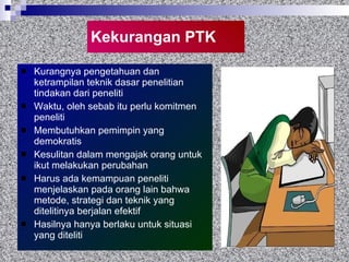 Kekurangan PTK Kurangnya pengetahuan dan ketrampilan teknik dasar penelitian tindakan dari peneliti Waktu, oleh sebab itu perlu komitmen peneliti Membutuhkan pemimpin yang demokratis  Kesulitan dalam mengajak orang untuk ikut melakukan perubahan Harus ada kemampuan peneliti menjelaskan pada orang lain bahwa metode, strategi dan teknik yang ditelitinya berjalan efektif Hasilnya hanya berlaku untuk situasi yang diteliti  