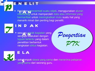 Pengertian  PTK P T K enelitian indakan elas Kegiatan  mencermati suatu objek , menggunakan  aturan metodologi  untuk memperoleh  data atau informasi yang bermanfaat  untuk  meningkatkan mutu  suatu hal yang menarik minat dan penting bagi peneliti.  sesuatu  gerak kegiatan  yang sengaja dilakukan dengan  tujuan tertentu  yang dalam penelitian berbentuk rangkaian  siklus  kegiatan. sekelompok  siswa yang sama  dan  menerima pelajaran yang sama  dari seorang guru. 