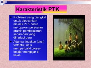 Karakteristik  PTK Problema yang diangkat untuk dipecahkan melalui PTK harus merupakan persoalan praktik pembelajaran sehari-hari yang dihadapi guru Adanya tindakan (aksi) tertentu untuk memperbaiki proses belajar mengajar di kelas 