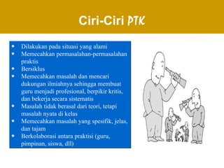 Ciri-Ciri  PTK Dilakukan pada situasi yang alami Memecahkan permasalahan-permasalahan praktis Bersiklus Memecahkan masalah dan mencari dukungan ilmiahnya sehingga membuat guru menjadi profesional, berpikir kritis, dan bekerja secara sistematis Masalah tidak berasal dari teori, tetapi masalah nyata di kelas  Memecahkan masalah yang spesifik, jelas, dan tajam Berkolaborasi antara praktisi (guru, pimpinan, siswa, dll) 