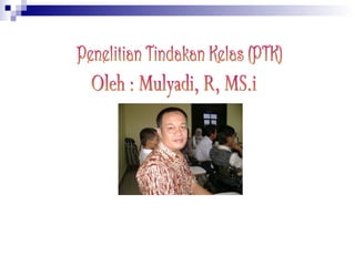 Penelitian Tindakan Kelas (PTK) Oleh : Mulyadi, R, MS.i 