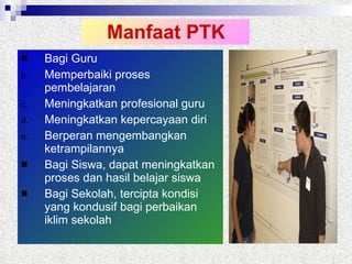 Manfaat PTK Bagi Guru Memperbaiki proses pembelajaran Meningkatkan profesional guru Meningkatkan kepercayaan diri Berperan mengembangkan ketrampilannya Bagi Siswa, dapat meningkatkan proses dan hasil belajar siswa Bagi Sekolah, tercipta kondisi yang kondusif bagi perbaikan iklim sekolah 