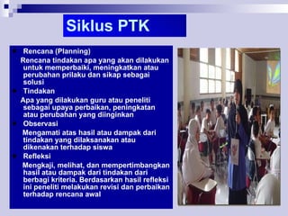 Siklus PTK Rencana (Planning) Rencana tindakan apa yang akan dilakukan untuk memperbaiki, meningkatkan atau perubahan prilaku dan sikap sebagai solusi Tindakan Apa yang dilakukan guru atau peneliti sebagai upaya perbaikan, peningkatan atau perubahan yang diinginkan Observasi Mengamati atas hasil atau dampak dari tindakan yang dilaksanakan atau dikenakan terhadap siswa Refleksi Mengkaji, melihat, dan mempertimbangkan hasil atau dampak dari tindakan dari berbagi kriteria. Berdasarkan hasil refleksi ini peneliti melakukan revisi dan perbaikan terhadap rencana awal 