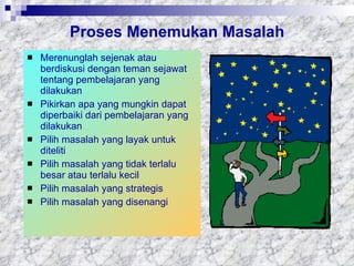 Proses Menemukan Masalah Merenunglah sejenak atau berdiskusi dengan teman sejawat tentang pembelajaran yang dilakukan Pikirkan apa yang mungkin dapat diperbaiki dari pembelajaran yang dilakukan Pilih masalah yang layak untuk diteliti Pilih masalah yang tidak terlalu besar atau terlalu kecil Pilih masalah yang strategis Pilih masalah yang disenangi 