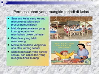 Permasalahan yang mungkin terjadi di kelas Suasana kelas yang kurang mendukung kelancaran proses pembelajaran Metode pembelajaran yang kurang tepat untuk membahas pokok bahasan  Buku teks yang tidak mendukung Media pendidikan yang tidak ada atau kurang sesuai  Sistem penilaian yang kurang sesuai, dan aspek lain yang mungkin dinilai kurang  