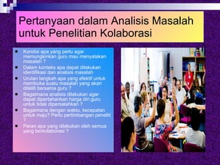 Pertanyaan dalam Analisis Masalah untuk Penelitian Kolaborasi Kondisi apa yang perlu agar memungkinkan guru mau menyatakan masalah ? Dalam konteks apa dapat dilakukan identifikasi dan analisis masalah Urutan langkah apa yang efektif untuk membuka suatu masalah yang akan diteliti bersama guru ? Bagaimana analisis dilakukan agar dapat dipertahankan harga diri guru untuk tidak dipersalahkan ? Bagaimana dengan waktu, kecepatan untuk maju? Perlu pertimbangan peneliti ? Peran apa yang dilakukan oleh semua yang berkolaborasi ? 