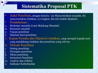 Sistematika Proposal PTK Judul Penelitian ,  dengan kriteria : (a) Mencerminkan masalah, (b) mencerminkan tindakan, (c) singkat, dan (d) mudah dipahami Pendahuluan  : Deskripsi masalah (Latar Belakang Masalah) Rumusan masalah Tujuan penelitian Manfaat hasil penelitian 3 .  Kajian Pustaka dan Hipotesis tindakan , yang merujuk kepada teori yang mendukung tindakan dan penelitian yang relevan Metode Penelitian Setting penelitian Persiapan penelitian Siklus penelitian Instrumen Penelitian Analisis dan refleksi Indikator Keberhasilan 