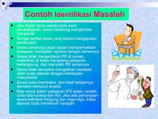 Contoh  Identifikasi  Masalah Jika diajak tanya jawab pada awal pembelajaran, siswa cendrung menghindar menjawab Sangat sedikit siswa yang berani mengajukan pertanyaan Siswa cendrung cepat bosan memperhatikan pelajaran, kemudian ngobrol dengan temannya Siswa tidak mengerjakan PR di rumah, melainkan di kelas menjelang pelajaran berlangsung, dan menyalin PR temannya Siswa tidak berusaha mengaitkan keadaan alam suatu daerah dengan kehidupan masyarakat Siswa suka membolos, dan hasil belajarnya semakin menurun drastis Nilai siswa dalam pelajaran IPS selalu rendah (rata-rata kurang dari 40). Jika ada pertanyaan siswa kelihatan bingung dan ragu-ragu, kalau dijawab tidak memenuhi harapan 