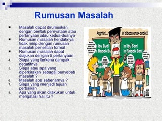 Rumusan Masalah Masalah dapat dirumuskan dengan bentuk pernyataan atau pertanyaan atau kedua-duanya Rumusan masalah hendaknya tidak mirip dengan rumusan masalah penelitian formal Rumusan masalah dapat diajukan dengan 5 pertanyaan : Siapa yang terkena dampak negatifnya Siapa atau apa yang diperkirakan sebagai penyebab masalah ? Masalah apa sebenarnya ? Siapa yang menjadi tujuan perbaikan Apa yang akan dilakukan untuk mengatasi hal itu ? 