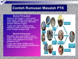 Contoh Rumusan Masalah PTK Bentuk Pernyataan Siswa di S D Negeri 1 Kota Jambi  tidak dapat melihat hubungan antara mata pelajaran  Bahasa Indonesia  dengan  Bahasa Inggris Tugas dan bahan belajar yang diberikan tidak memotivasi siswa untuk belajar dengan baik  Bentuk Pertanyaan Kesulitan apa yang dialami siswa dalam mentransfer ketrampilan dari suatu mata pelajaran ke mata pelajaran lain? Tugas dan bahan belajar yang bagaimana yang dapat meningkatkan motivasi belajar siswa ? 