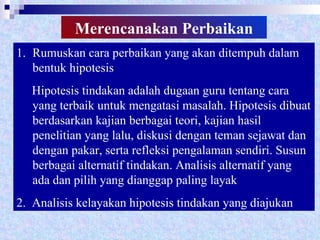 Merencanakan   Perbaikan Rumuskan cara perbaikan yang akan ditempuh dalam bentuk hipotesis Hipotesis tindakan adalah dugaan guru tentang cara yang terbaik untuk mengatasi masalah. Hipotesis dibuat berdasarkan kajian berbagai teori, kajian hasil penelitian yang lalu, diskusi dengan teman sejawat dan dengan pakar, serta refleksi pengalaman sendiri. Susun berbagai alternatif tindakan. Analisis alternatif yang ada dan pilih yang dianggap paling layak 2.  Analisis kelayakan hipotesis tindakan yang diajukan 