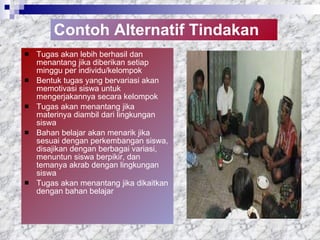 Contoh Alternatif Tindakan Tugas akan lebih berhasil dan menantang jika diberikan setiap minggu  per individu/kelompok Bentuk tugas yang bervariasi akan memotivasi siswa untuk mengerjakannya  secara kelompok Tugas akan menantang jika materinya diambil dari lingkungan siswa Bahan belajar akan menarik jika sesuai dengan perkembangan siswa, disajikan dengan berbagai variasi, menuntun siswa berpikir, dan temanya akrab dengan lingkungan siswa Tugas akan menantang jika dikaitkan dengan bahan belajar 