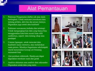 Alat Pemantauan Pedoman Pengamatan (daftar cek atau skala bertingkat). Untuk mencatat (merekam) data tentang prilaku, aktivitas dan proses lainnya. Digunakan juga untuk data kualitatif Pedoman wawancara (terbuka dan tertutup). Untuk mengungkap-kan data yang hanya bisa menggunakan kata-kata secara lisan oleh sumbernya, seperti: data tentang sikap atau pendapat Catatan lapangan. untuk mencatat data kualitatif, kasus istimewa, atau melukiskan suatu proses. Misalnya bagaimana sekelompok murid menemukan konsep ciri binatang memamah biak Alat perekam elektronik. Handycam dapat digunakan merekam suara dan gerak Analisis dokumen atau analisis data sekounder. Digunakan untuk data yang statis  