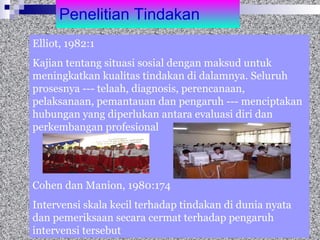 Penelitian Tindakan Elliot, 1982:1 Kajian tentang situasi sosial dengan maksud untuk meningkatkan kualitas tindakan di dalamnya. Seluruh prosesnya --- telaah, diagnosis, perencanaan, pelaksanaan, pemantauan dan pengaruh --- menciptakan hubungan yang diperlukan antara evaluasi diri dan perkembangan profesional  Cohen dan Manion, 1980:174 Intervensi skala kecil terhadap tindakan di dunia nyata dan pemeriksaan secara cermat terhadap pengaruh intervensi tersebut  