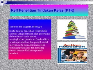 Reff Penelitian Tindakan Kelas (PTK) Kemmis dan Taggart, 1988: 5-6 Suatu bentuk penelitian reflektif diri kolektif yang dilakukan oleh pesertanya dalam situasi sosial untuk meningkatkan penalaran dan keadilan praktik pendidikan dan praktik sosial  mereka, serta pemahaman mereka terhadap praktik itu dan terhadap situasi tempat dilakukan praktik tersebut  
