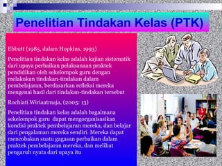 Penelitian Tindakan Kelas (PTK)
Ebbutt (1985, dalam Hopkins, 1993)
Penelitian tindakan kelas adalah kajian sistematik
dari upaya perbaikan pelaksanaan praktek
pendidikan oleh sekelompok guru dengan
melakukan tindakan-tindakan dalam
pembelajaran, berdasarkan refleksi mereka
mengenai hasil dari tindakan-tindakan tersebut
Rochiati Wiriaatmaja, (2005: 13)
Penelitian tindakan kelas adalah bagaimana
sekelompok guru dapat mengorganisasikan
kondisi praktek pembelajaran mereka, dan belajar
dari pengalaman mereka sendiri. Mereka dapat
mencobakan suatu gagasan perbaikan dalam
praktek pembelajaran mereka, dan melihat
pengaruh nyata dari upaya itu
 
