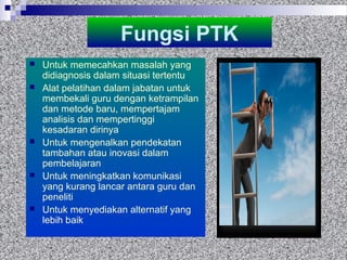 Fungsi PTK
 Untuk memecahkan masalah yang
didiagnosis dalam situasi tertentu
 Alat pelatihan dalam jabatan untuk
membekali guru dengan ketrampilan
dan metode baru, mempertajam
analisis dan mempertinggi
kesadaran dirinya
 Untuk mengenalkan pendekatan
tambahan atau inovasi dalam
pembelajaran
 Untuk meningkatkan komunikasi
yang kurang lancar antara guru dan
peneliti
 Untuk menyediakan alternatif yang
lebih baik
 