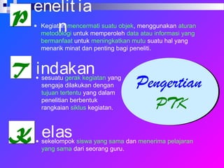 Pengertian
PTK
PP
TT
KK
enelit ia
n
indakan
elas
• Kegiatan mencermati suatu objek, menggunakan aturan
metodologi untuk memperoleh data atau informasi yang
bermanfaat untuk meningkatkan mutu suatu hal yang
menarik minat dan penting bagi peneliti.
• sesuatu gerak kegiatan yang
sengaja dilakukan dengan
tujuan tertentu yang dalam
penelitian berbentuk
rangkaian siklus kegiatan.
• sekelompok siswa yang sama dan menerima pelajaran
yang sama dari seorang guru.
 