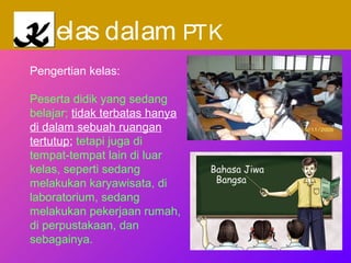 KK elas dalam PTK
Pengertian kelas:
Peserta didik yang sedang
belajar; tidak terbatas hanya
di dalam sebuah ruangan
tertutup; tetapi juga di
tempat-tempat lain di luar
kelas, seperti sedang
melakukan karyawisata, di
laboratorium, sedang
melakukan pekerjaan rumah,
di perpustakaan, dan
sebagainya.
 
