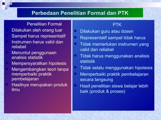 Perbedaan Penelitian Formal dan PTK
Penelitian Formal
 Dilakukan oleh orang luar
 Sampel harus representatif
 Instrumen harus valid dan
reliabel
 Menuntut penggunaan
analisis statistik
 Mempersyaratkan hipotesis
 Mengembangkan teori tanpa
memperbaiki praktik
pembelajaran
 Hasilnya merupakan produk
ilmu
PTK
 Dilakukan guru atau dosen
 Representatif sampel tidak harus
 Tidak memerlukan instrumen yang
valid dan reliabel
 Tidak harus menggunakan analisis
statistik
 Tidak selalu menggunakan hipotesis
 Memperbaiki praktik pembelajaran
secara langsung
 Hasil penelitian siswa belajar lebih
baik (produk & proses)
 