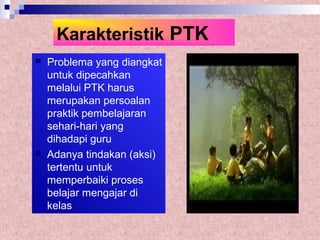 Karakteristik PTK
 Problema yang diangkat
untuk dipecahkan
melalui PTK harus
merupakan persoalan
praktik pembelajaran
sehari-hari yang
dihadapi guru
 Adanya tindakan (aksi)
tertentu untuk
memperbaiki proses
belajar mengajar di
kelas
 
