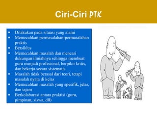 Ciri-Ciri PTK
• Dilakukan pada situasi yang alami
• Memecahkan permasalahan-permasalahan
praktis
• Bersiklus
• Memecahkan masalah dan mencari
dukungan ilmiahnya sehingga membuat
guru menjadi profesional, berpikir kritis,
dan bekerja secara sistematis
• Masalah tidak berasal dari teori, tetapi
masalah nyata di kelas
• Memecahkan masalah yang spesifik, jelas,
dan tajam
• Berkolaborasi antara praktisi (guru,
pimpinan, siswa, dll)
• Dilakukan pada situasi yang alami
• Memecahkan permasalahan-permasalahan
praktis
• Bersiklus
• Memecahkan masalah dan mencari
dukungan ilmiahnya sehingga membuat
guru menjadi profesional, berpikir kritis,
dan bekerja secara sistematis
• Masalah tidak berasal dari teori, tetapi
masalah nyata di kelas
• Memecahkan masalah yang spesifik, jelas,
dan tajam
• Berkolaborasi antara praktisi (guru,
pimpinan, siswa, dll)
 