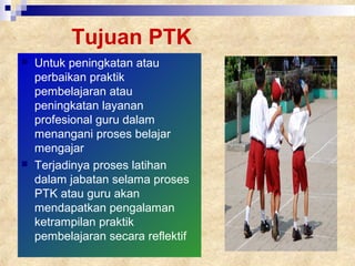 Tujuan PTK
 Untuk peningkatan atau
perbaikan praktik
pembelajaran atau
peningkatan layanan
profesional guru dalam
menangani proses belajar
mengajar
 Terjadinya proses latihan
dalam jabatan selama proses
PTK atau guru akan
mendapatkan pengalaman
ketrampilan praktik
pembelajaran secara reflektif
 