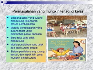 Permasalahan yang mungkin terjadi di kelas
 Suasana kelas yang kurang
mendukung kelancaran
proses pembelajaran
 Metode pembelajaran yang
kurang tepat untuk
membahas pokok bahasan
 Buku teks yang tidak
mendukung
 Media pendidikan yang tidak
ada atau kurang sesuai
 Sistem penilaian yang kurang
sesuai, dan aspek lain yang
mungkin dinilai kurang
 