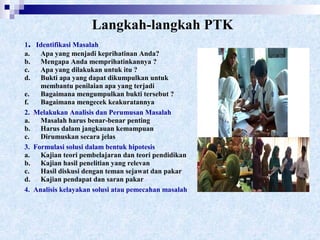 Langkah-langkah PTK
1. Identifikasi Masalah
a. Apa yang menjadi keprihatinan Anda?
b. Mengapa Anda memprihatinkannya ?
c. Apa yang dilakukan untuk itu ?
d. Bukti apa yang dapat dikumpulkan untuk
membantu penilaian apa yang terjadi
e. Bagaimana mengumpulkan bukti tersebut ?
f. Bagaimana mengecek keakuratannya
2. Melakukan Analisis dan Perumusan Masalah
a. Masalah harus benar-benar penting
b. Harus dalam jangkauan kemampuan
c. Dirumuskan secara jelas
3. Formulasi solusi dalam bentuk hipotesis
a. Kajian teori pembelajaran dan teori pendidikan
b. Kajian hasil penelitian yang relevan
c. Hasil diskusi dengan teman sejawat dan pakar
d. Kajian pendapat dan saran pakar
4. Analisis kelayakan solusi atau pemecahan masalah
 