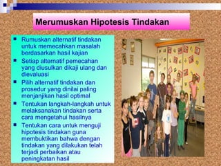 Merumuskan Hipotesis Tindakan
 Rumuskan alternatif tindakan
untuk memecahkan masalah
berdasarkan hasil kajian
 Setiap alternatif pemecahan
yang diusulkan dikaji ulang dan
dievaluasi
 Pilih alternatif tindakan dan
prosedur yang dinilai paling
menjanjikan hasil optimal
 Tentukan langkah-langkah untuk
melaksanakan tindakan serta
cara mengetahui hasilnya
 Tentukan cara untuk menguji
hipotesis tindakan guna
membuktikan bahwa dengan
tindakan yang dilakukan telah
terjadi perbaikan atau
peningkatan hasil
 