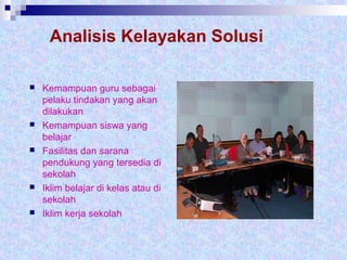 Analisis Kelayakan Solusi
 Kemampuan guru sebagai
pelaku tindakan yang akan
dilakukan
 Kemampuan siswa yang
belajar
 Fasilitas dan sarana
pendukung yang tersedia di
sekolah
 Iklim belajar di kelas atau di
sekolah
 Iklim kerja sekolah
 