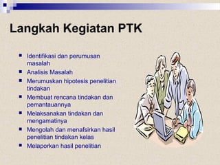 Langkah Kegiatan PTK
 Identifikasi dan perumusan
masalah
 Analisis Masalah
 Merumuskan hipotesis penelitian
tindakan
 Membuat rencana tindakan dan
pemantauannya
 Melaksanakan tindakan dan
mengamatinya
 Mengolah dan menafsirkan hasil
penelitian tindakan kelas
 Melaporkan hasil penelitian
 