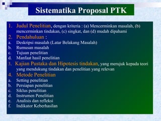 Sistematika Proposal PTK
1. Judul Penelitian, dengan kriteria : (a) Mencerminkan masalah, (b)
mencerminkan tindakan, (c) singkat, dan (d) mudah dipahami
2. Pendahuluan :
a. Deskripsi masalah (Latar Belakang Masalah)
b. Rumusan masalah
c. Tujuan penelitian
d. Manfaat hasil penelitian
3. Kajian Pustaka dan Hipotesis tindakan, yang merujuk kepada teori
yang mendukung tindakan dan penelitian yang relevan
4. Metode Penelitian
a. Setting penelitian
b. Persiapan penelitian
c. Siklus penelitian
d. Instrumen Penelitian
e. Analisis dan refleksi
f. Indikator Keberhasilan
 