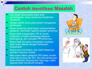 Contoh Identifikasi Masalah
 Jika diajak tanya jawab pada awal
pembelajaran, siswa cendrung menghindar
menjawab
 Sangat sedikit siswa yang berani mengajukan
pertanyaan
 Siswa cendrung cepat bosan memperhatikan
pelajaran, kemudian ngobrol dengan temannya
 Siswa tidak mengerjakan PR di rumah,
melainkan di kelas menjelang pelajaran
berlangsung, dan menyalin PR temannya
 Siswa tidak berusaha mengaitkan keadaan
alam suatu daerah dengan kehidupan
masyarakat
 Siswa suka membolos, dan hasil belajarnya
semakin menurun drastis
 Nilai siswa dalam pelajaran IPS selalu rendah
(rata-rata kurang dari 40). Jika ada pertanyaan
siswa kelihatan bingung dan ragu-ragu, kalau
dijawab tidak memenuhi harapan
 