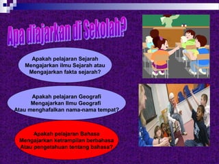 Apakah pelajaran Sejarah
Mengajarkan ilmu Sejarah atau
Mengajarkan fakta sejarah?
Apakah pelajaran Bahasa
Mengajarkan ketrampilan berbahasa
Atau pengetahuan tentang bahasa?
Apakah pelajaran Geografi
Mengajarkan Ilmu Geografi
Atau menghafalkan nama-nama tempat?
 