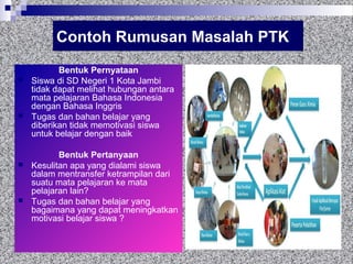 Contoh Rumusan Masalah PTK
Bentuk Pernyataan
 Siswa di SD Negeri 1 Kota Jambi
tidak dapat melihat hubungan antara
mata pelajaran Bahasa Indonesia
dengan Bahasa Inggris
 Tugas dan bahan belajar yang
diberikan tidak memotivasi siswa
untuk belajar dengan baik
Bentuk Pertanyaan
 Kesulitan apa yang dialami siswa
dalam mentransfer ketrampilan dari
suatu mata pelajaran ke mata
pelajaran lain?
 Tugas dan bahan belajar yang
bagaimana yang dapat meningkatkan
motivasi belajar siswa ?
 