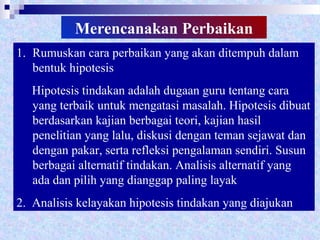 Merencanakan Perbaikan
1. Rumuskan cara perbaikan yang akan ditempuh dalam
bentuk hipotesis
Hipotesis tindakan adalah dugaan guru tentang cara
yang terbaik untuk mengatasi masalah. Hipotesis dibuat
berdasarkan kajian berbagai teori, kajian hasil
penelitian yang lalu, diskusi dengan teman sejawat dan
dengan pakar, serta refleksi pengalaman sendiri. Susun
berbagai alternatif tindakan. Analisis alternatif yang
ada dan pilih yang dianggap paling layak
2. Analisis kelayakan hipotesis tindakan yang diajukan
 