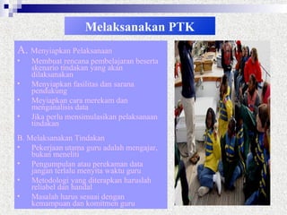 Melaksanakan PTK
A. Menyiapkan Pelaksanaan
• Membuat rencana pembelajaran beserta
skenario tindakan yang akan
dilaksanakan
• Menyiapkan fasilitas dan sarana
pendukung
• Meyiapkan cara merekam dan
menganalisis data
• Jika perlu mensimulasikan pelaksanaan
tindakan
B. Melaksanakan Tindakan
• Pekerjaan utama guru adalah mengajar,
bukan meneliti
• Pengumpulan atau perekaman data
jangan terlalu menyita waktu guru
• Metodologi yang diterapkan haruslah
reliabel dan handal
• Masalah harus sesuai dengan
kemampuan dan komitmen guru
 