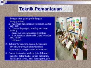 Teknik Pemantauan
1. Pengamatan partisipatif dengan
menggunakan :
a. Pedoman pengamatan (formulir, daftar
cek, dsb)
b. Catatan lapangan, misalnya catatan
tentang
peristiwa yang dipandang penting
c. Alat perekam elektronik (tape recorder
atau video
recorder)
2. Teknik wawancara, secara bebas atau
terstruktur dengan alat pedoman
wawancara dan perekam wawancara
3. Pemanfaatan dan analisis data dokumen
seperti : daftar hadir, satuan pelajaran,
hasil karya siswa, hasil karya guru, dsb.
 