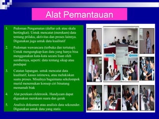 Alat Pemantauan
1. Pedoman Pengamatan (daftar cek atau skala
bertingkat). Untuk mencatat (merekam) data
tentang prilaku, aktivitas dan proses lainnya.
Digunakan juga untuk data kualitatif
2. Pedoman wawancara (terbuka dan tertutup).
Untuk mengungkap-kan data yang hanya bisa
menggunakan kata-kata secara lisan oleh
sumbernya, seperti: data tentang sikap atau
pendapat
3. Catatan lapangan. untuk mencatat data
kualitatif, kasus istimewa, atau melukiskan
suatu proses. Misalnya bagaimana sekelompok
murid menemukan konsep ciri binatang
memamah biak
4. Alat perekam elektronik. Handycam dapat
digunakan merekam suara dan gerak
5. Analisis dokumen atau analisis data sekounder.
Digunakan untuk data yang statis
 