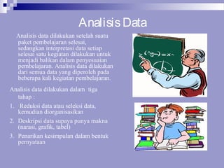 AnalisisData
Analisis data dilakukan setelah suatu
paket pembelajaran selesai,
sedangkan interpretasi data setiap
selesai satu kegiatan dilakukan untuk
menjadi balikan dalam penyesuaian
pembelajaran. Analisis data dilakukan
dari semua data yang diperoleh pada
beberapa kali kegiatan pembelajaran.
Analisis data dilakukan dalam tiga
tahap :
1. Reduksi data atau seleksi data,
kemudian diorganisasikan
2. Deskripsi data supaya punya makna
(narasi, grafik, tabel)
3. Penarikan kesimpulan dalam bentuk
pernyataan
 