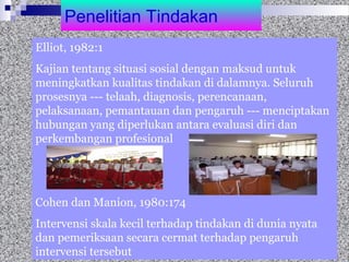 Penelitian Tindakan
Elliot, 1982:1
Kajian tentang situasi sosial dengan maksud untuk
meningkatkan kualitas tindakan di dalamnya. Seluruh
prosesnya --- telaah, diagnosis, perencanaan,
pelaksanaan, pemantauan dan pengaruh --- menciptakan
hubungan yang diperlukan antara evaluasi diri dan
perkembangan profesional
Cohen dan Manion, 1980:174
Intervensi skala kecil terhadap tindakan di dunia nyata
dan pemeriksaan secara cermat terhadap pengaruh
intervensi tersebut
 