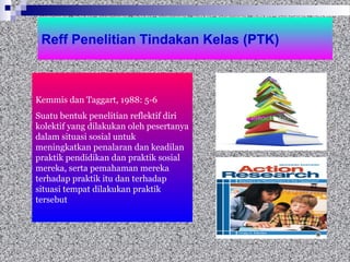 Reff Penelitian Tindakan Kelas (PTK)
Kemmis dan Taggart, 1988: 5-6
Suatu bentuk penelitian reflektif diri
kolektif yang dilakukan oleh pesertanya
dalam situasi sosial untuk
meningkatkan penalaran dan keadilan
praktik pendidikan dan praktik sosial
mereka, serta pemahaman mereka
terhadap praktik itu dan terhadap
situasi tempat dilakukan praktik
tersebut
 