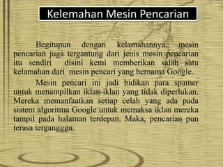 Kelemahan Mesin Pencarian
Begitupun dengan kelamahannya, mesin
pencarian juga tergantung dari jenis mesin pencarian
itu sendiri disini kemi memberikan salah satu
kelamahan dari mesin pencari yang bernama Google.
Mesin pencari ini jadi bidikan para spamer
untuk menampilkan iklan-iklan yang tidak diperlukan.
Mereka memanfaatkan setiap celah yang ada pada
sistem algoritma Google untuk memaksa iklan mereka
tampil pada halaman terdepan. Maka, pencarian pun
terasa tergangggu.
 