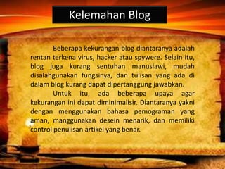 Kelemahan Blog
Beberapa kekurangan blog diantaranya adalah
rentan terkena virus, hacker atau spywere. Selain itu,
blog juga kurang sentuhan manusiawi, mudah
disalahgunakan fungsinya, dan tulisan yang ada di
dalam blog kurang dapat dipertanggung jawabkan.
Untuk itu, ada beberapa upaya agar
kekurangan ini dapat diminimalisir. Diantaranya yakni
dengan menggunakan bahasa pemograman yang
aman, manggunakan desein menarik, dan memiliki
control penulisan artikel yang benar.
 