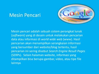 Mesin Pencari
Mesin pencari adalah sebuah sistem perangkat lunak
(software) yang di desain untuk melakukan pencarian
data atau informasi di world wide web (www). Hasil
pencarian akan menampilkan serangkaian informasi
yang bersumber dari website/blog tertentu, hasil
pencarian ini sering disebut Search Engine Result Pages
(SERPs). Selain halaman website, informasi yang
ditampilkan bisa berupa gambar, video, atau tipe file
lainnya
 