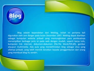 Blog adalah kependekan dari Weblog, istilah ini pertama kali
digunakan oleh Jorn Barger pada bulan Desember 1997. Weblog dapat diartikan
sebagai kumpulan website pribadi yang memungkinkan para pembuatnya
menampilkan berbagai jenis isi pada web dengan mudah, seperti karya tulis,
kumpulan link internet, dokumen-dokumen (file-file Word,PDF,dll), gambar
ataupun multimedia. Ada pula yang mendefinisikan blog sebagai situs yang
sifatnya pribadi, yang lebih menitik beratkan kepada penggambaran dari orang
yang membuat blog itu sendiri.
 